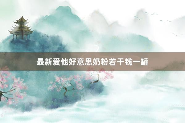 最新爱他好意思奶粉若干钱一罐